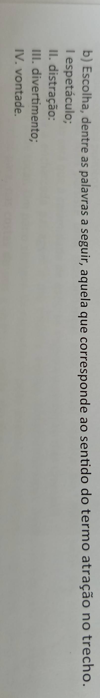 Escolha, dentre as palavras a seguir, aquela que corresponde ao sentido do termo atração no trecho. 
I espetáculo; 
II. distração: 
III. divertimento; 
IV. vontade.