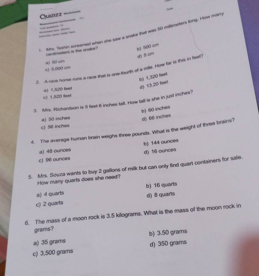 Quizizz Wurksheite
Napourement Conversions Oate
M C
Wirkaheul tine 20mire total quantions 15
1. Mrs. Teshin screamed when she saw a snake that was 50 millimeters long. How many
Hstructor name Heldy Yans
centimeters is the snake?
b) 500 cm
d) 5 cm
a) 50 cm
c) 5,000 cm
2. A race horse runs a race that is one-fourth of a mile. How far is this in feet
b) 1,320 feet
a) 1,520 feet
d) 13.20 feet
c) 1,520 feet
3. Mrs. Richardson is 5 feet 6 inches tall. How tall is she in just inches?
b) 60 inches
a) 50 inches
d) 66 inches
c) 56 inches
4. The average human brain weighs three pounds. What is the weight of three brains?
b) 144 ounces
a) 48 ounces
c) 96 ounces d) 16 ounces
5. Mrs. Souza wants to buy 2 gallons of milk but can only find quart containers for sale.
How many quarts does she need?
a) 4 quarts b) 16 quarts
c) 2 quarts d) 8 quarts
6. The mass of a moon rock is 3.5 kilograms. What is the mass of the moon rock in
grams?
a) 35 grams b) 3.50 grams
c) 3,500 grams d) 350 grams