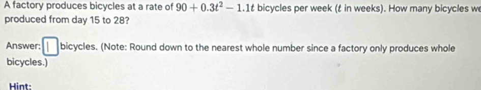 A factory produces bicycles at a rate of 90+0.3t^2-1.1t bicycles per week (t in weeks). How many bicycles we 
produced from day 15 to 28? 
Answer: | bicycles. (Note: Round down to the nearest whole number since a factory only produces whole 
bicycles.) 
Hint: