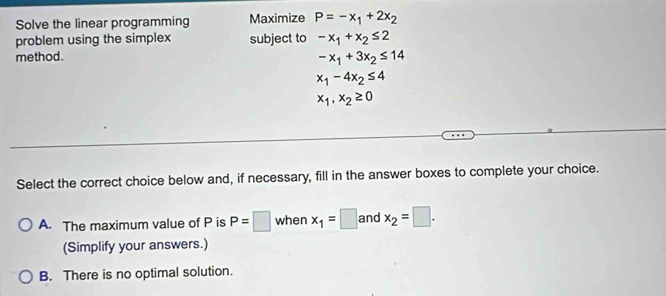 Solve the linear programming Maximize P=-x_1+2x_2
problem using the simplex subject to -x_1+x_2≤ 2
method.
-x_1+3x_2≤ 14
x_1-4x_2≤ 4
x_1,x_2≥ 0
Select the correct choice below and, if necessary, fill in the answer boxes to complete your choice.
A. The maximum value of P is P=□ when x_1=□ and x_2=□. 
(Simplify your answers.)
B. There is no optimal solution.