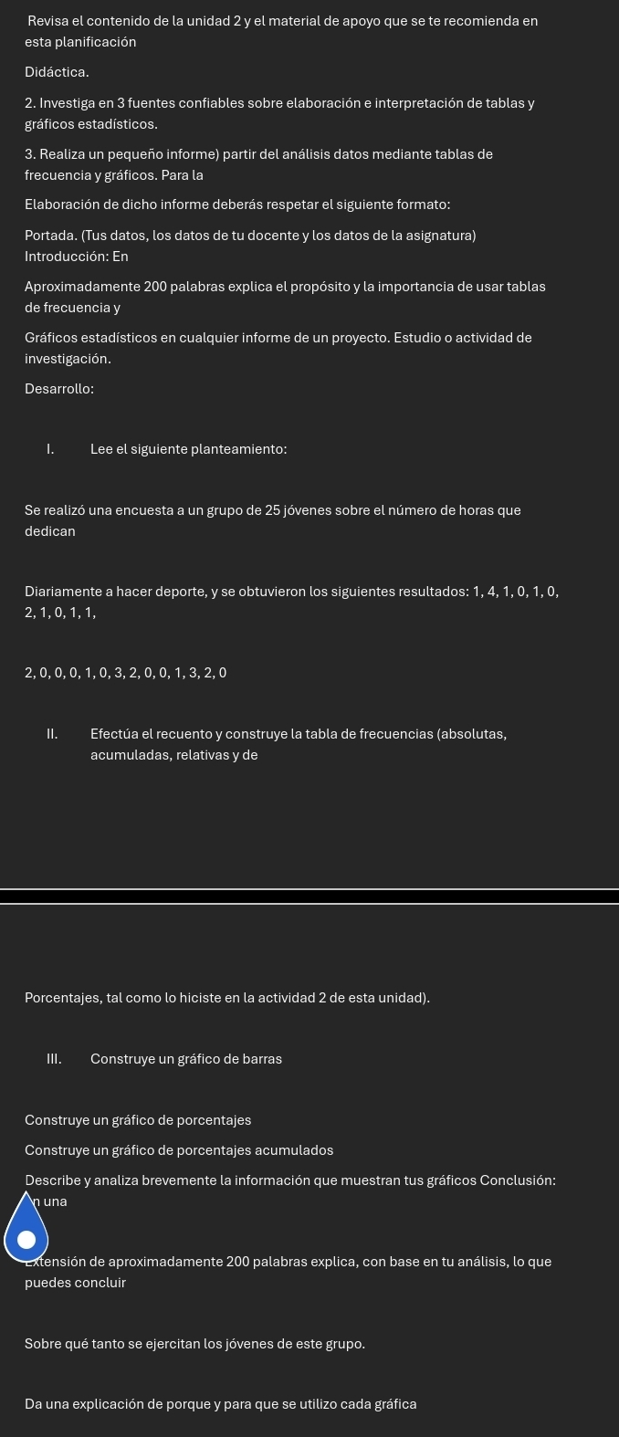 Revisa el contenido de la unidad 2 y el material de apoyo que se te recomienda en
esta planificación
Didáctica.
2. Investiga en 3 fuentes confiables sobre elaboración e interpretación de tablas y
gráficos estadísticos.
3. Realiza un pequeño informe) partir del análisis datos mediante tablas de
frecuencia y gráficos. Para la
Elaboración de dicho informe deberás respetar el siguiente formato:
Portada. (Tus datos, los datos de tu docente y los datos de la asignatura)
Introducción: En
Aproximadamente 200 palabras explica el propósito y la importancia de usar tablas
de frecuencia y
Gráficos estadísticos en cualquier informe de un proyecto. Estudio o actividad de
investigación.
Desarrollo:
I. Lee el siguiente planteamiento:
Se realizó una encuesta a un grupo de 25 jóvenes sobre el número de horas que
dedican
Diariamente a hacer deporte, y se obtuvieron los siguientes resultados: 1, 4, 1, 0, 1, 0,
2, 1, 0, 1, 1,
2, 0, 0,0, 1,0,3, 2,0, 0, 1, 3, 2,0
II. Efectúa el recuento y construye la tabla de frecuencias (absolutas,
acumuladas, relativas y de
Porcentajes, tal como lo hiciste en la actividad 2 de esta unidad).
III. Construye un gráfico de barras
Construye un gráfico de porcentajes
Construye un gráfico de porcentajes acumulados
Describe y analiza brevemente la información que muestran tus gráficos Conclusión:
una
extensión de aproximadamente 200 palabras explica, con base en tu análisis, lo que
puedes concluir
Sobre qué tanto se ejercitan los jóvenes de este grupo.
Da una explicación de porque y para que se utilizo cada gráfica