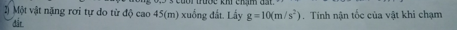 trước khi chạm đất. 
2) Một vật nặng rơi tự do từ độ cao 45(m) xuống đất. Lấy g=10(m/s^2). Tính nận tốc của vật khi chạm 
đất.