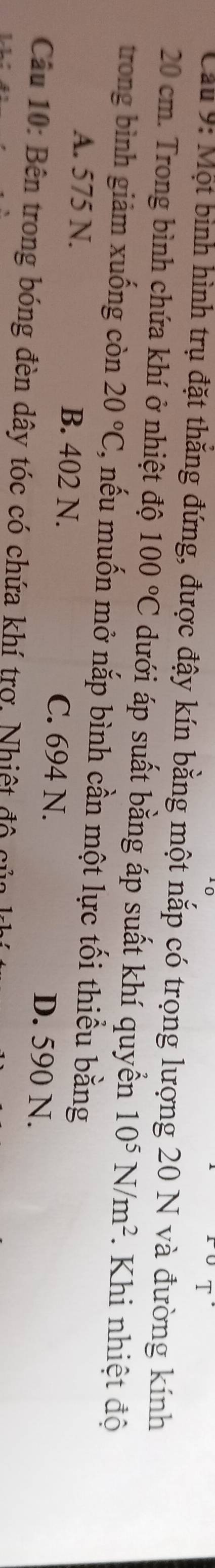 Cầu 9: Một bình hình trụ đặt thẳng đứng, được đậy kín bằng một nắp có trọng lượng 20 N và đường kính
20 cm. Trong bình chứa khí ở nhiệt độ 100°C dưới áp suất bằng áp suất khí quyền 10^5N/m^2. Khi nhiệt độ
trong bình giảm xuống còn 20°C , nếu muốn mở nắp bình cần một lực tối thiểu bằng
A. 575 N. B. 402 N. C. 694 N.
D. 590 N.
Câu 10: Bên trong bóng đèn dây tóc có chứa khí trợ, Nhiệt độ củu