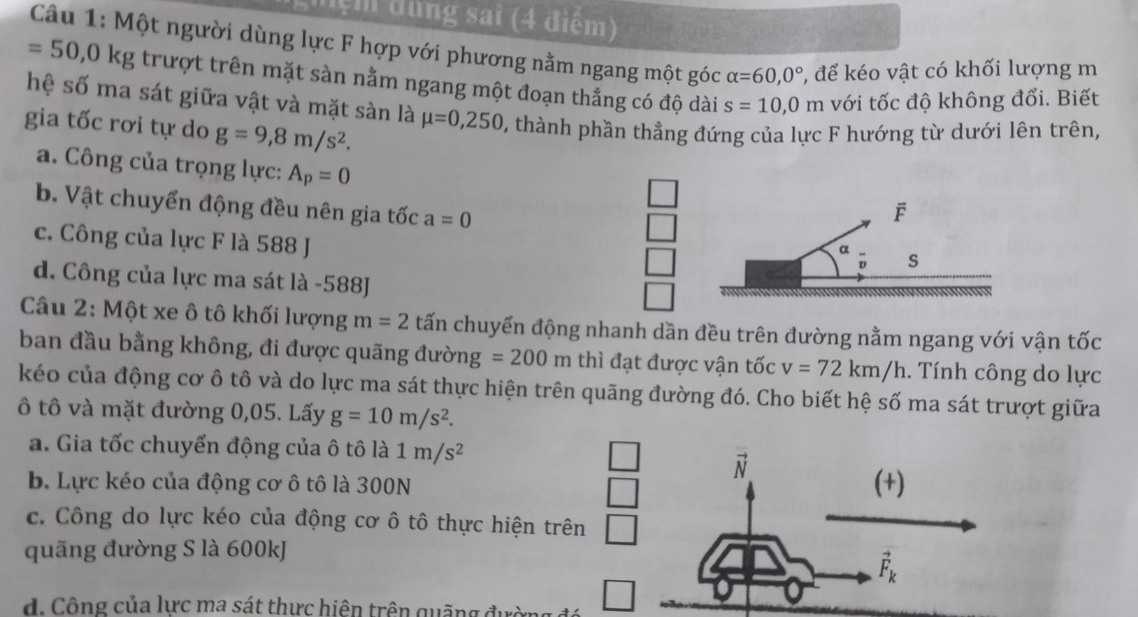 ệm dung sai (4 điểm)
Câu 1: Một người dùng lực F hợp với phương nằm ngang một góc alpha =60,0° , để kéo vật có khối lượng m
=50, 0kg trượt trên mặt sàn nằm ngang một đoạn thẳng có độ dài s=10,0m với tốc độ không đổi. Biết
hệ số ma sát giữa vật và mặt sàn là mu =0,250 , thành phần thẳng đứng của lực F hướng từ dưới lên trên,
gia tốc rơi tự do g=9,8m/s^2.
a. Công của trọng lực: A_p=0
b. Vật chuyến động đều nên gia tốc a=0
F
c. Công của lực F là 588 J
α
s
d. Công của lực ma sát là -588J
Câu 2: Một xe ô tô khối lượng m=2 tấn chuyển động nhanh dần đều trên đường nằm ngang với vận tốc
ban đầu bằng không, đi được quãng đườn g=200m thì đạt được vận tốc v=72km/h. Tính công do lực
kéo của động cơ ô tô và do lực ma sát thực hiện trên quãng đường đó. Cho biết hệ số ma sát trượt giữa
ô tô và mặt đường 0,05. Lấy g=10m/s^2.
a. Gia tốc chuyển động của ô tô là 1m/s^2
□ 
_ 
vector N
b. Lực kéo của động cơ ô tô là 300N □ (+)
c. Công do lực kéo của động cơ ô tô thực hiện trên □ 
quãng đường S là 600kJ
vector F_k
d. Công của lực ma sát thực hiện trên quãng đườn □