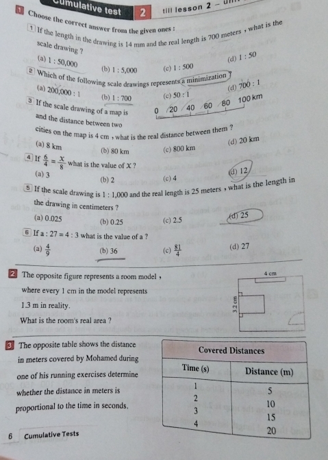 Clmulative test 2 till lesson 2 - ull
Choose the correct answer from the given ones
1 If the length in the drawing is 14 mm and the real length is 700 meters , what is the
scale drawing ?
(d) 1:50
(a) 1:50,000 1:5,000 (c) 1:500
(b)
2 Which of the following scale drawings represents a minimization
(d) 700:1
(a) 200,000:1 (b) 1:700 (c) 50:1
If the scale drawing of a map is 0 /20 40 60
80 100 km
and the distance between two
cities on the map is 4 cm , what is the real distance between them ?
(a) 8 km
(d) 20 km
(b) 80 km (c) 800 km
4 If  6/4 = x/8  what is the value of X ?
(a) 3
(b) 2 (c) 4 d12
§ If the scale drawing is 1 : 1,000 and the real length is 25 meters , what is the length in
the drawing in centimeters ?
(a) 0.025 (b) 0.25 (c) 2.5
(d) 25
6 If a:27=4:3 what is the value of a ?
(a)  4/9  (b) 36 (c)  81/4  (d) 27
2The opposite figure represents a room model ， 
where every 1 cm in the model represents
1.3 m in reality.
What is the room's real area ?
The opposite table shows the distance
in meters covered by Mohamed during
one of his running exercises determine
whether the distance in meters is
proportional to the time in seconds.
6 Cumulative Tests