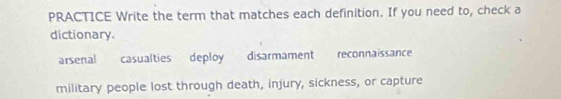 PRACTICE Write the term that matches each definition. If you need to, check a
dictionary.
arsenal casualties deploy disarmament reconnaissance
military people lost through death, injury, sickness, or capture