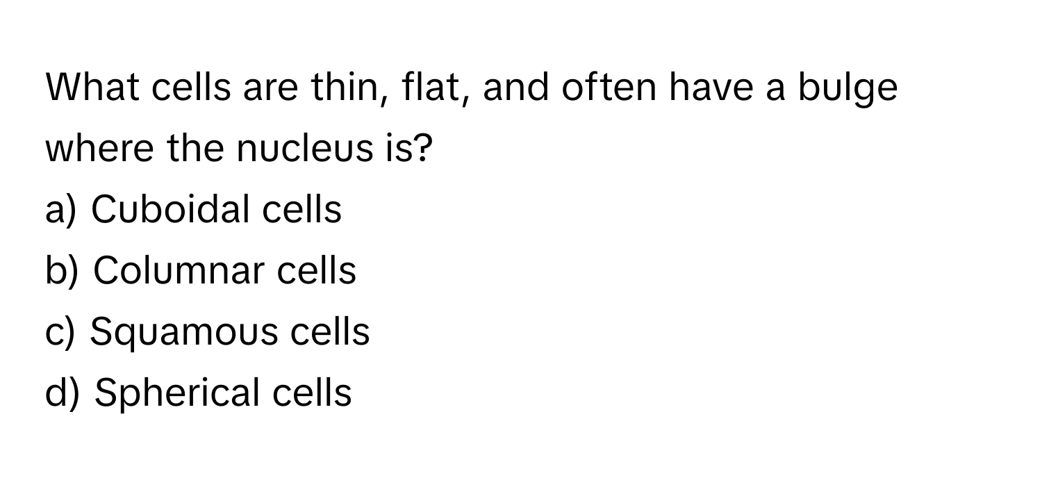 What cells are thin, flat, and often have a bulge where the nucleus is?

a) Cuboidal cells
b) Columnar cells
c) Squamous cells
d) Spherical cells