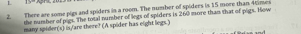 15^(th) ÄpHı, 20. 
2. There are some pigs and spiders in a room. The number of spiders is 15 more than 4times
the number of pigs. The total number of legs of spiders is 260 more than that of pigs. How 
many spider(s) is/are there? (A spider has eight legs.)