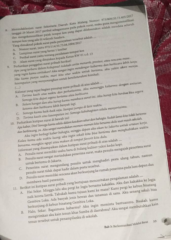 Menindaklanjuti surat Sekretaris Daerah Kota Malang Nomor: 973/809/35.73.405/2017
tanggal 29 Maret 2017 perihal sebagaimana pada pokok surat, maka guna mengintensifikasi
dan mengekstensifikasi pajak tempat kos yang dapat dilaksanakan adalah mendata seluruh
tempat kos yang ada di wilayah Saudara.
Yang dimaksud pokok surat pada pernyataan tersebut adalah ....
A. Nomor surat, yaitu 973/114/35.73.04.1004/2017
B. Lampiran surat yang berisi 1 lembar
C. Perihal surat yaitu tentang pendataan tempat kos
D. Alam surat yang ditujukan kepada Ketua RW 01s.d.13
9. Perhatikan penggalan surat pribadi berikut! Apa yang terbaru dalam hidupmu? Adakah cerita menarik, prestasi, atau rencana masa .
yang ingin kamu ceritakan? Aku sangat ingin mendengar kabarmu dan berbicara lebih lanju
Jika kamu punya waktu, mari kita atur waktu untuk bertemu, aku yakin akan menjac
kesempatan yang menyenangkan untuk bersilaturahmi kembali.
Kalimat yang tepat bagian penutup surat pribadi di atas adalah ...
(....)
A. Terima kasih atas waktu dan perhatianmu. Aku menunggu kabarmu dengan antusias.
Semoga kita dapat segera bertemu atau berbicara.
B. Salam hangat dan aku harap kamu membaca surat ini. Aku harap kita berdua bisa segera
ketemu dan berbicara lebih banyak lagi.
C. Semoga kamu baik-baik saja. Sampai jumpa di lain waktu.
D. Terima kasih atas kesempatan ini. Semoga kebahagiaan selalu menyertaimu.
Apa kabar, Din? Semoga kamu selalu dalam keadaan sehat dan bahagia. Sudah lama kita tidak bertemu
10. Perhatikan kutipan surat di bawah ini!
dan berbincang, ya. Aku sangat merindukan momen-momen kita bersama dulu saat masih sekolah.
Aku ingin berbagi kabar bahagia, minggu depan aku akan ke Jakarta untuk urusan kerja.
Kalau kamu ada waktu luang, aku ingin sekali kita bisa bertemu dan menghabiskan waktu
bersama, mungkin ngopi atau makan di tempat favorit kita dulu.
Informasi yang disampaikan dalam kutipan surat pribadi di atas adalah ....
A. Penulis surat memiliki usaha baru di bidang kuliner yakni kedai kopi.
B. Penulis surat sangat merindukan penerima surat, maka penulis mengajak penerima surat
C. Penerima surat mengundang penulis untuk menghadiri pesta ulang tahun, namun
untuk bertemu di Jakarta.
penulis surat tidak dapat hadir dalam pesta tersebut.
D. Penulis surat memiliki rencana akan berkunjung ke rumah penerima pada lusa depan dan
membawa hasil panennya.
11. Berikut ini kutipan surat pribadi yang bertujuan menceritakan pengalaman adalah ....
A. Hai Sekar. Minggu lalu aku pergi ke Jogja bersama kakakku. Aku dan kakakku ke Jogja
naik kereta listrik. Tahukah kamu tujuan kami ke mana? Kami pergi ke kebun binatang
Gembira Loka. Ada banyak jenis hewan dan tanaman di sana. Aku senang sekali bisa
berkunjung di kebun binatang Gembira Loka.
B. Halo, Sekar. Bagaimana kabarmu? Aku ingin meminta bantuanmu. Bisakah kamu
mengirimkan aku kain tenun khas Sumba di daerahmu? Aku sangat membutuhkan kain
tenun tersebut untuk penampilanku di sekolah.
Bab 3: Berkomunikasi Melalui Surat 53