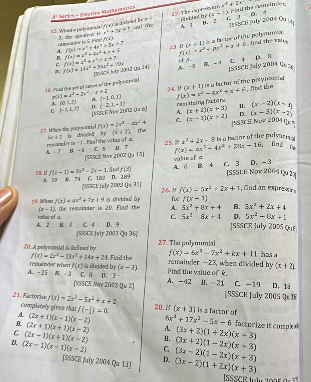 x^3+2x^2-
divided by (x-1). Find the remainder,
A* Series - Elective Mathematics
D. 4
C. 3
15. When a polynomial x^2+2x+1 f(x) is divided by x+ 22. The expression
B. 2
and the A. 1
[SSSCE July 2004 Qu 14]
2, the quotient is
A. f(x)=x^3+4x^2+x+5 f(x)=x^3+4x^2+5x+7 f(x)=x^3+px^2+x+6 (x+1) is a factor of the polynomia[
remainder is 5. Find f(x).
B. 23. If , find the value
C B. - 4 C. 4
D. f(x)=14x^3+56x^2+70x f(x)=x^3+x^2+x+7
of p.
D. 8
[SSSCE July 2002 Qu 24] A. -8 [SSSCE July 2004 Qu 36]
16. Find the set of zeros of the polynomial
A.  0,1,2 B.  -1,0,1 is a factor of the polynomial
p(x)=x^3-2x^2-x+2
24. If f(x)=x^3-4x^2+x+6 (x+1)
, find the
[SSSCE Nov 2002 Qu 6] remaining factors.
C. (-1,1,2) D.  -2,1,-1
A. (x+2)(x+3) B. (x-2)(x+3)
17. When the polynomial f(x)=2x^3-ax^2+ C. (x-3)(x+2) D. (x-3)(x-2)
[SSSCE Nov 2004 Qu 7]
5x+1 is divided by (x+2) , the
remainder is −1 . Find the value of a. is a factor of the polynomia
25. If f(x)=ax^3-4x^2+28x-16 x^2+2x-8
A. -7 B. - 6 C. 6 D. 7
, find the
[SSSCE Nov 2002 Qu 15]
value of a.
18. If f(x-1)=3x^3-2x-1 , find f(3) A. 6 B. 4 C. 3 D. -3
A. 19 B. 74 C. 183 D. 189
[SSSCE Nov 2004 Qu 20]
[SSSCE July 2003 Qu 31]
26. If f(x)=5x^2+2x+1 , find an expression
19. When f(x)=ax^2+7x+9 is divided by for f(x-1)
(x-1) , the remainder is 20. Find the A. 5x^2+8x+4 B. 5x^2+2x+4
D. 5x^2-8x+1
value of a. C. 5x^2-8x+4 [SSSCE July 2005 Qu 8]
A. 2 B. 3 C. 4 D. 9
[SSSCE July 2003 Qu 36]
27. The polynomial
20. A polynomial is defined by has a
f(x)=6x^3-7x^2+kx+11
f(x)=2x^3-13x^2+14x+24. Find the remainder −23, when divided by (x+2).
remainder when f(x) is divided by (x-3). Find the value of k.
A. -25 B. -3 C. 0 D. 3
A. -42 B. -21 C. -19
[SSSCE Nov 2003 Qu 2] D. 18
21. Factorise f(x)=2x^3-5x^2+x+2
[SSSCE July 2005 Qu 16]
28. If
completely given that f(- 1/2 )=0. (x+3) is a factor of
6x^3+17x^2-5x-6
A. (2x+1)(x-1)(x-2) A. (3x+2)(1+2x)(x+3) factorize it completely
B. (2x+1)(x+1)(x-2) B. (3x+2)(1-2x)(x+3)
C. (2x-1)(x+1)(x-2) C. (3x-2)(1-2x)(x+3)
D. (2x-1)(x-1)(x-2) D. (3x-2)(1+2x)(x+3)
[SSSCE July 2004 Qu 13]
ISSSCE July 2005 Ou 37