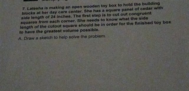 Latesha is making an open wooden toy box to hold the building 
blocks at her day care center. She has a square panel of cedar with 
side length of 24 inches. The first step is to cut out congruent 
squares from each corner. She needs to know what the side 
length of the cutout square should be in order for the finished toy box 
to have the greatest volume possible. 
A. Draw a sketch to help solve the problem.