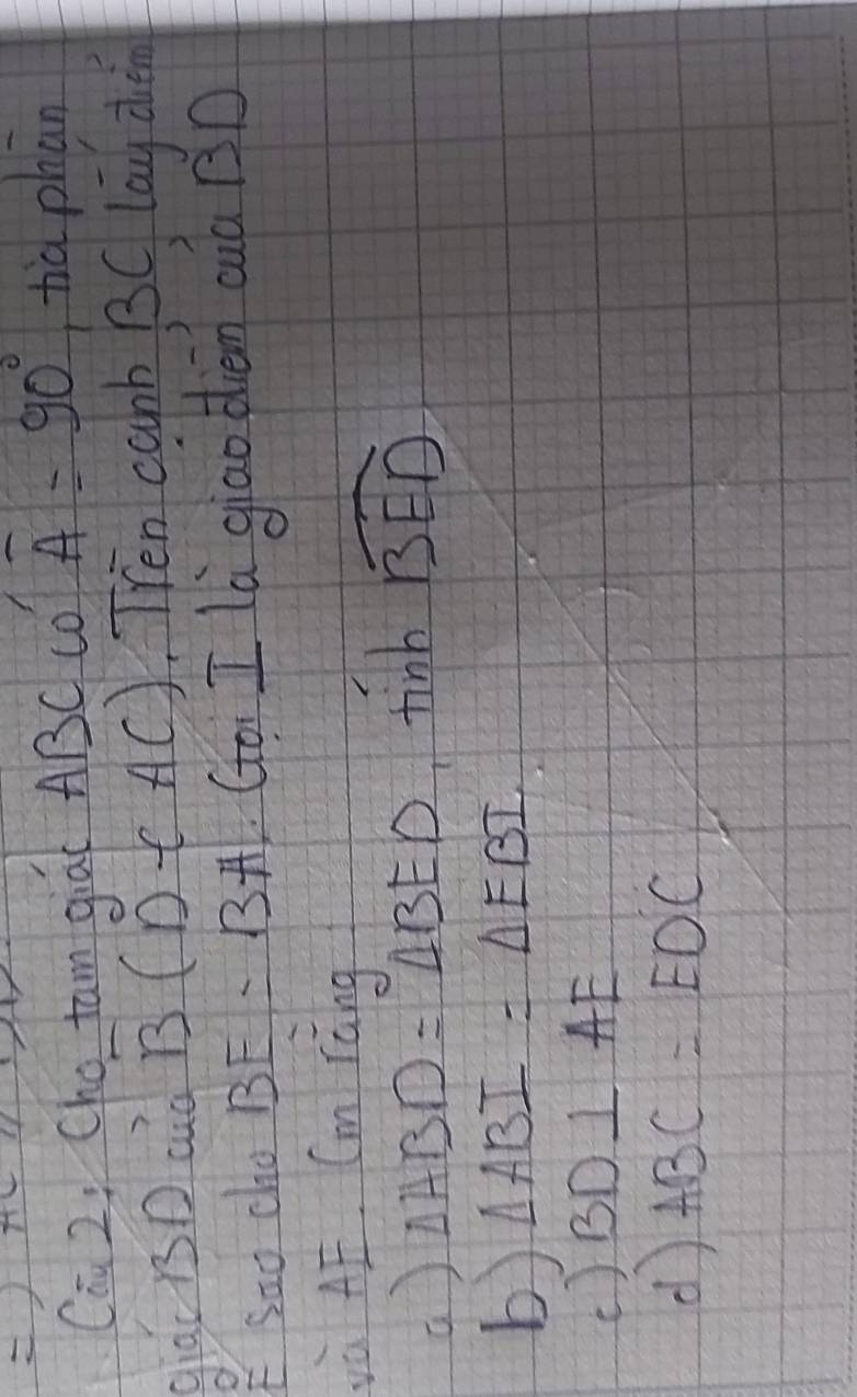 Ca 2: Cho tam qiai ABC CO overline A=90° tià phān
giac r3D ad overline B(D∈ AC) Tren canb BC lay den
ESao cho BE=13+t 1 (o I ld giao dièn cuà BD
và AE. Cm ràng
() △ ABD=△ BED tinb widehat BED
b) △ ABI=△ EBI
( ) BD⊥ AE
d ABC=EDC