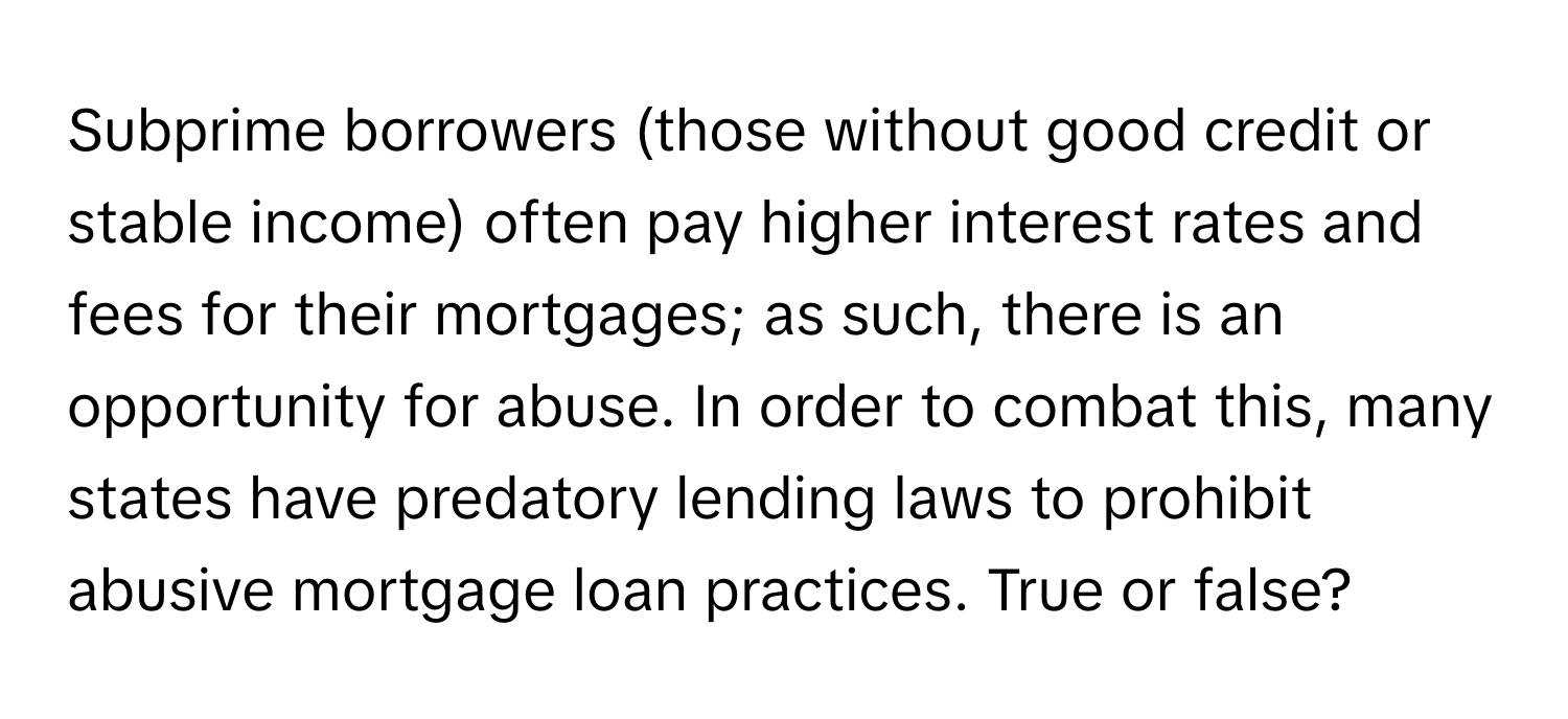 Subprime borrowers (those without good credit or stable income) often pay higher interest rates and fees for their mortgages; as such, there is an opportunity for abuse. In order to combat this, many states have predatory lending laws to prohibit abusive mortgage loan practices. True or false?