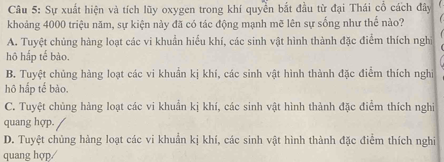 Sự xuất hiện và tích lũy oxygen trong khí quyển bắt đầu từ đại Thái cổ cách đây
khoảng 4000 triệu năm, sự kiện này đã có tác động mạnh mẽ lên sự sống như thế nào?
A. Tuyệt chủng hàng loạt các vi khuẩn hiếu khí, các sinh vật hình thành đặc điểm thích nghi
hô hấp tế bào.
B. Tuyệt chủng hàng loạt các vi khuẩn kị khí, các sinh vật hình thành đặc điểm thích nghi
hô hấp tế bào.
C. Tuyệt chủng hàng loạt các vi khuẩn kị khí, các sinh vật hình thành đặc điểm thích nghi
quang hợp.
D. Tuyệt chủng hàng loạt các vi khuẩn kị khí, các sinh vật hình thành đặc điểm thích nghi
quang hợp/