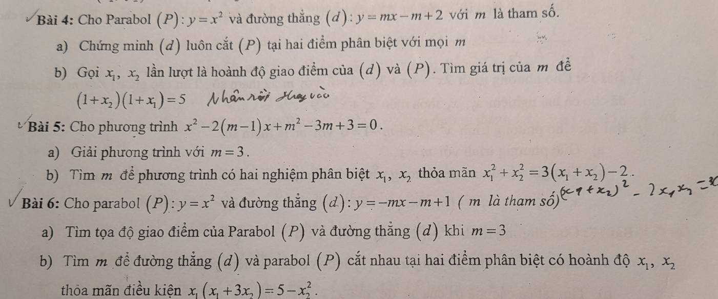 Cho Parabol (P): y=x^2 và đường thẳng (d): y=mx-m+2 với m là tham số. 
a) Chứng minh (d) luôn cắt (P) tại hai điểm phân biệt với mọi m 
b) Gọi x_1, x_2 lần lượt là hoành độ giao điểm của (d) và (P). Tìm giá trị của m đề
(1+x_2)(1+x_1)=5
Bài 5: Cho phương trình x^2-2(m-1)x+m^2-3m+3=0. 
a) Giải phương trình với m=3. 
b) Tìm m để phương trình có hai nghiệm phân biệt x_1,x_2 thỏa mãn x_1^(2+x_2^2=3(x_1)+x_2)-2. 
Bài 6: Cho parabol (P): y=x^2 và đường thẳng (d): y=-mx-m+1 ( m là tham số) 
a) Tìm tọa độ giao điểm của Parabol (P) và đường thẳng (d) khi m=3
b) Tìm m để đường thẳng (d) và parabol (P) cắt nhau tại hai điểm phân biệt có hoành độ x_1, x_2
thỏa mãn điều kiện x_1(x_1+3x_2)=5-x_2^2.