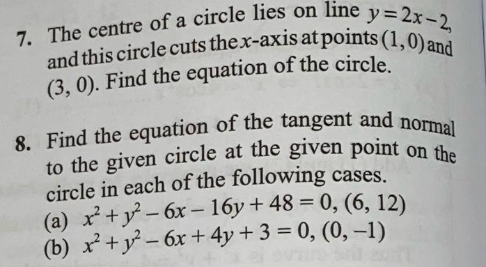 The centre of a circle lies on line y=2x-2, 
and this circle cuts the x-axis at points (1,0) and
(3,0). Find the equation of the circle. 
8. Find the equation of the tangent and normal 
to the given circle at the given point on the 
circle in each of the following cases. 
(a) x^2+y^2-6x-16y+48=0, (6,12)
(b) x^2+y^2-6x+4y+3=0,(0,-1)