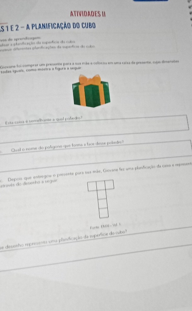 ATIVIDADES II 
As 1 e 2 - a planificação do cubo 
vos de aprendizagem 
alisar a planificação da superfície do cubo 
Instruir diferentes planificações da superfície do cubo 
Giovane foi comprar um presente para a sua mãe e colocou em uma caixa de presente, cujas dimensões 
todas iguals, como mostra a figura a seguir 
Esta caixa é semelhante a qual poliedro? 
Qual o nome do polígono que forma a face desse poliedro? 
c Depois que entregou o presente para sua mãe, Giovane fez uma planificação da caixa e represent 
atravês do desenho a seguir 
Fonte EMAI - Vol: 1 
se desenho representa uma planificação da superfície do cubo?