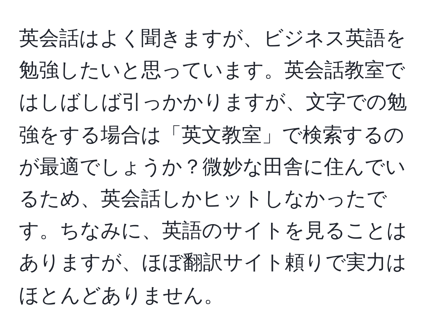 英会話はよく聞きますが、ビジネス英語を勉強したいと思っています。英会話教室ではしばしば引っかかりますが、文字での勉強をする場合は「英文教室」で検索するのが最適でしょうか？微妙な田舎に住んでいるため、英会話しかヒットしなかったです。ちなみに、英語のサイトを見ることはありますが、ほぼ翻訳サイト頼りで実力はほとんどありません。