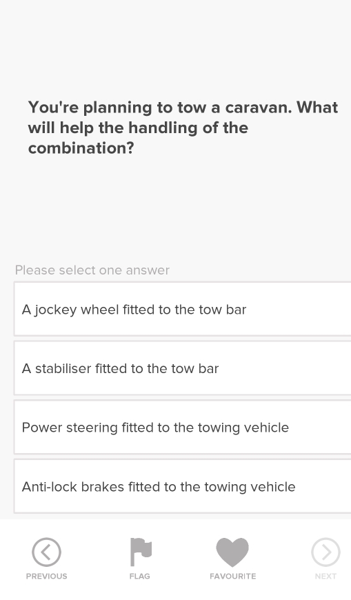 You're planning to tow a caravan. What
will help the handling of the
combination?
Please select one answer
A jockey wheel fitted to the tow bar
A stabiliser fitted to the tow bar
Power steering fitted to the towing vehicle
Anti-lock brakes fitted to the towing vehicle
PREVIOUS FLAG FAVOURITE NEXT