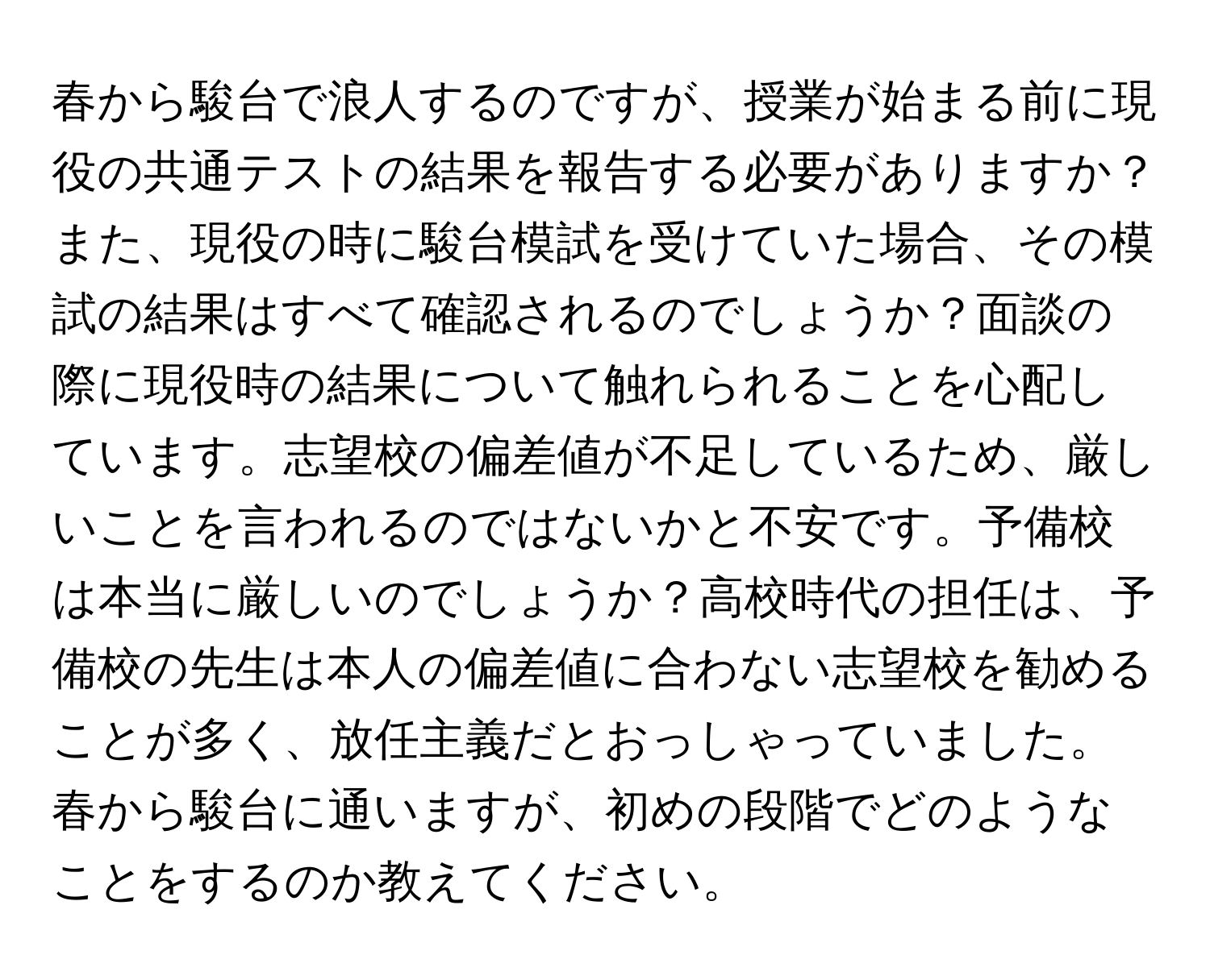 春から駿台で浪人するのですが、授業が始まる前に現役の共通テストの結果を報告する必要がありますか？また、現役の時に駿台模試を受けていた場合、その模試の結果はすべて確認されるのでしょうか？面談の際に現役時の結果について触れられることを心配しています。志望校の偏差値が不足しているため、厳しいことを言われるのではないかと不安です。予備校は本当に厳しいのでしょうか？高校時代の担任は、予備校の先生は本人の偏差値に合わない志望校を勧めることが多く、放任主義だとおっしゃっていました。春から駿台に通いますが、初めの段階でどのようなことをするのか教えてください。