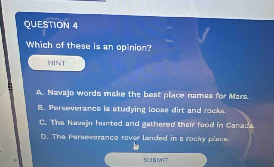 Which of these is an opinion?
HINT
A. Navajo words make the best place names for Mars.
B. Perseverance is studying loose dirt and rocks.
C. The Navajo hunted and gathered their food in Canada.
D. The Perseverance rover landed in a rocky place.
SUBMIT