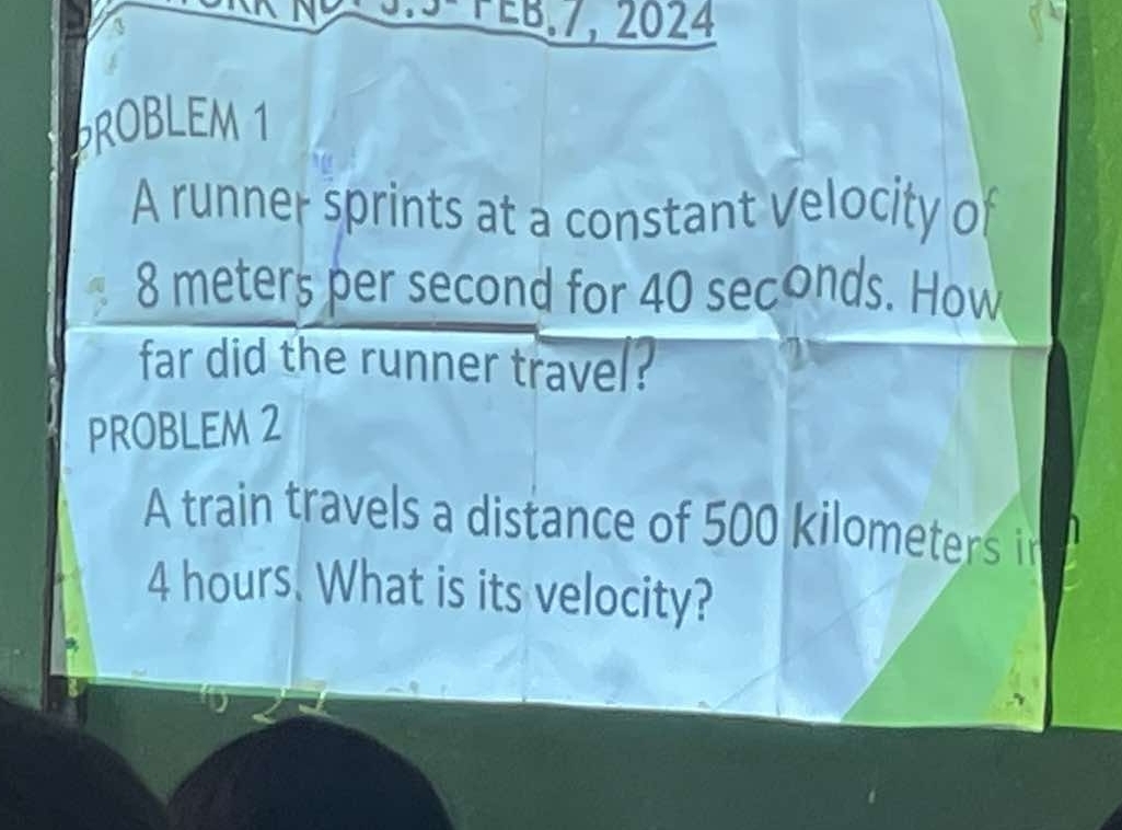 5-PEB,7, 2024 
PROBLEM 1 
A runner sprints at a constant Velocity of
8 meters per second for 40 seconds. How 
far did the runner travel? 
PROBLEM 2 
A train travels a distance of 500 kilometers in
4 hours. What is its velocity?