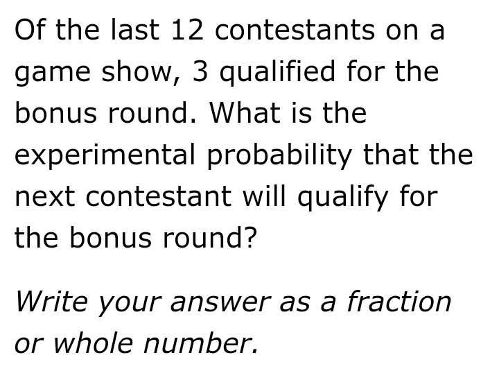 Of the last 12 contestants on a
game show, 3 qualified for the
bonus round. What is the
experimental probability that the
next contestant will qualify for
the bonus round?
Write your answer as a fraction
or whole number.