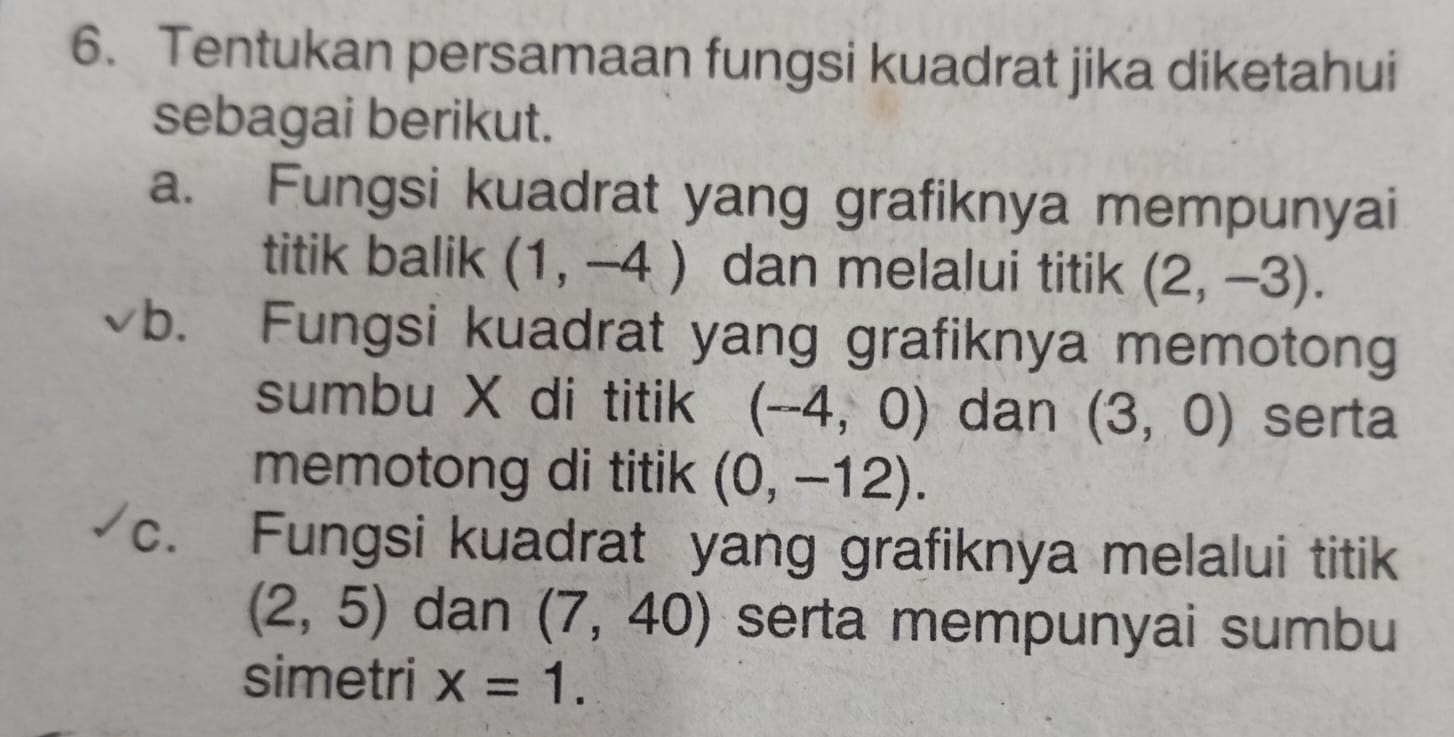 Tentukan persamaan fungsi kuadrat jika diketahui 
sebagai berikut. 
a. Fungsi kuadrat yang grafiknya mempunyai 
titik balik (1,-4) dan melalui titik (2,-3). 
b. Fungsi kuadrat yang grafiknya memotong 
sumbu X di titik (-4,0) dan (3,0) serta 
memotong di titik (0,-12). 
c. Fungsi kuadrat yang grafiknya melalui titik
(2,5) dan (7,40) serta mempunyai sumbu 
simetri x=1.