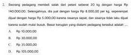 Seorang pedagang membeli salak dari petani sebera 20 kg dengan harga Rp
140.000.00. Setengahrya, dia jual dengan harga Rp 8.000.00 per kg, seperempat
dijual dengen harga Ap 5.000.00 karena rasanya sepat, dan sisanya tidak laku dijua
Karena sudah mulai busuk. Besar kerucian vong diałami pedagang tersebut odeleh ...
A. Rp 10.000.0C
B. Rp 30.000,00
C. Rp 35,000,00
1. Rp 105.000,00