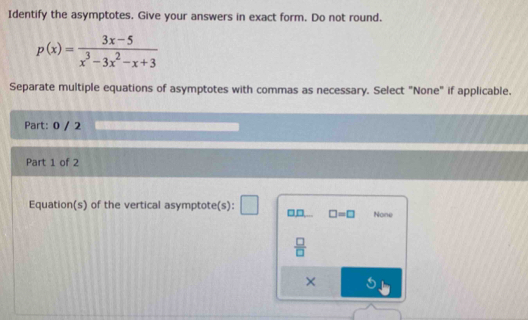 Identify the asymptotes. Give your answers in exact form. Do not round.
p(x)= (3x-5)/x^3-3x^2-x+3 
Separate multiple equations of asymptotes with commas as necessary. Select "None" if applicable.
Part: 0 / 2
Part 1 of 2
Equation(s) of the vertical asymptote(s): □□ □ =□ None
 □ /□  
×