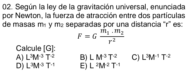 Según la ley de la gravitación universal, enunciada
por Newton, la fuerza de atracción entre dos partículas
de masas m₁ y m² separadas por una distancia “ r ” es:
F=Gfrac m_1.m_2r^2
Calcule [G] :
A) L^3M^(-3)T^(-2) B) LM^(-3)T^(-2) C) L^3M^(-1)T^(-2)
D) L^3M^(-3)T^(-1) E) L^2M^(-2)T^(-1)