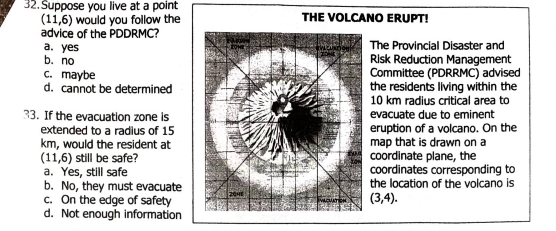 Suppose you live at a point
(11,6) would you follow the
THE VOLCANO ERUPT!
advice of the PDDRMC?
a. yes The Provincial Disaster and
bù noRisk Reduction Management
c. maybeCommittee (PDRRMC) advised
d. cannot be determinedthe residents living within the
10 km radius critical area to
33. If the evacuation zone isevacuate due to eminent
extended to a radius of 15eruption of a volcano. On the
km, would the resident atmap that is drawn on a
(11,6) still be safe?coordinate plane, the
a. Yes, still safecoordinates corresponding to
b. No, they must evacuatethe location of the volcano is
c. On the edge of safety (3,4).
d. Not enough information