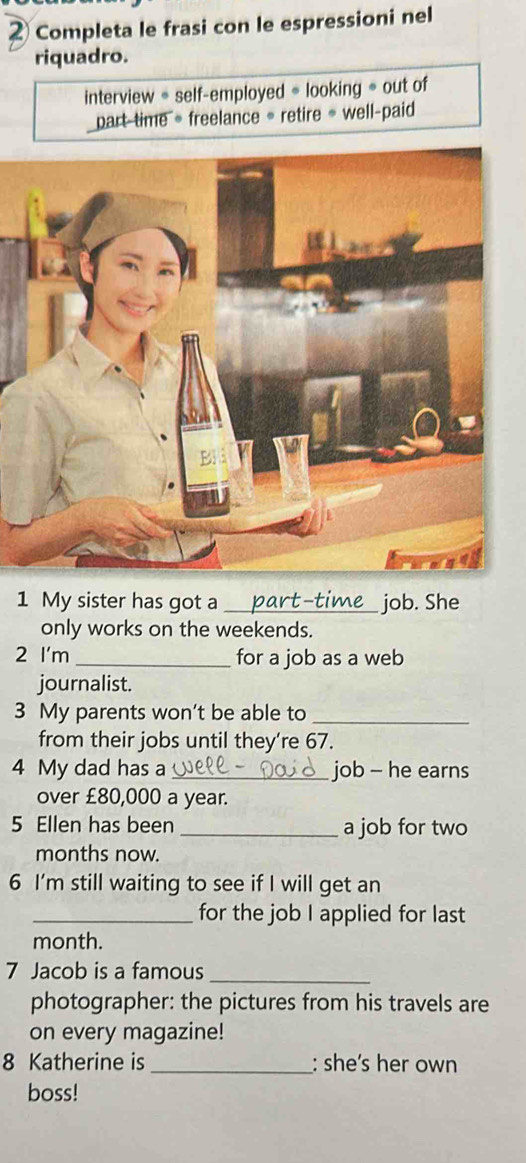 ② Completa le frasi con le espressioni nel 
riquadro. 
interview * self-employed * looking = out of 
part time = freelance = retire = well-paid 
1 My sister has got a_ job. She 
only works on the weekends. 
2 I'm _for a job as a web 
journalist. 
3 My parents won’t be able to_ 
from their jobs until they’re 67. 
4 My dad has a _job - he earns 
over £80,000 a year. 
5 Ellen has been _a job for two
months now. 
6 I’m still waiting to see if I will get an 
_for the job I applied for last 
month. 
7 Jacob is a famous_ 
photographer: the pictures from his travels are 
on every magazine! 
8 Katherine is _: she’s her own 
boss!