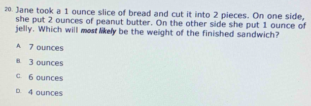 Jane took a 1 ounce slice of bread and cut it into 2 pieces. On one side,
she put 2 ounces of peanut butter. On the other side she put 1 ounce of
jelly. Which will most likely be the weight of the finished sandwich?
A 7 ounces
B. 3 ounces
c. 6 ounces
D. 4 ounces