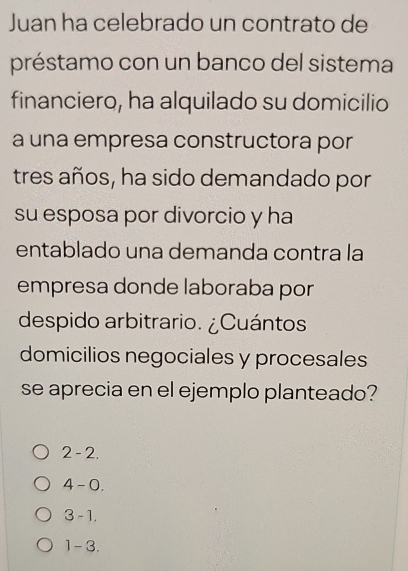 Juan ha celebrado un contrato de
préstamo con un banco del sistema
financiero, ha alquilado su domicilio
a una empresa constructora por
tres años, ha sido demandado por
su esposa por divorcio y ha
entablado una demanda contra la
empresa donde laboraba por
despido arbitrario. ¿Cuántos
domicilios negociales y procesales
se aprecia en el ejemplo planteado?
2-2.
4-0.
3-1,
1-3.