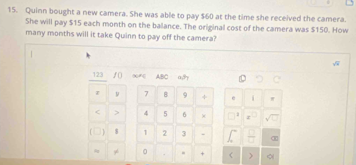 0 
15. Quinn bought a new camera. She was able to pay $60 at the time she received the camera. 
She will pay $15 each month on the balance. The original cost of the camera was $150. How 
many months will it take Quinn to pay off the camera?
sqrt(x)
123 ƒ() ∞≠∈ ABC αβγ
x y 7 8 9 ÷ e i π < > 4 5 6 × 2 x sqrt(□ ) 
) $ 1 2 3 - 
x 
≈ ≠ 0 = + >