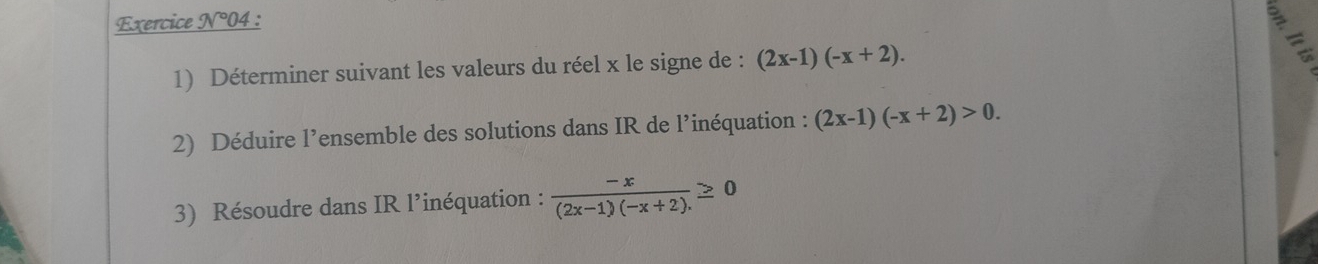 Exercice N°04 :
3
1) Déterminer suivant les valeurs du réel x le signe de : (2x-1)(-x+2). 
2) Déduire l’ensemble des solutions dans IR de l’inéquation : (2x-1)(-x+2)>0. 
3) Résoudre dans IR l’inéquation :  (-x)/(2x-1)(-x+2). ≥ 0