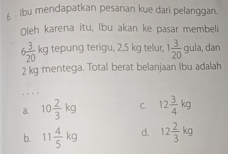 Ibu mendapatkan pesanan kue dari pelanggan.
Oleh karena itú, Ibu akan ke pasar membeli
6 3/20 kg tepung terigu, 2,5 kg telur, 1 3/20 gula , dan
2 kg mentega. Total berat belanjaan Ibu adalah
a. 10 2/3 kg
C. 12 3/4 kg
b. 11 4/5 kg
d. 12 2/3 kg