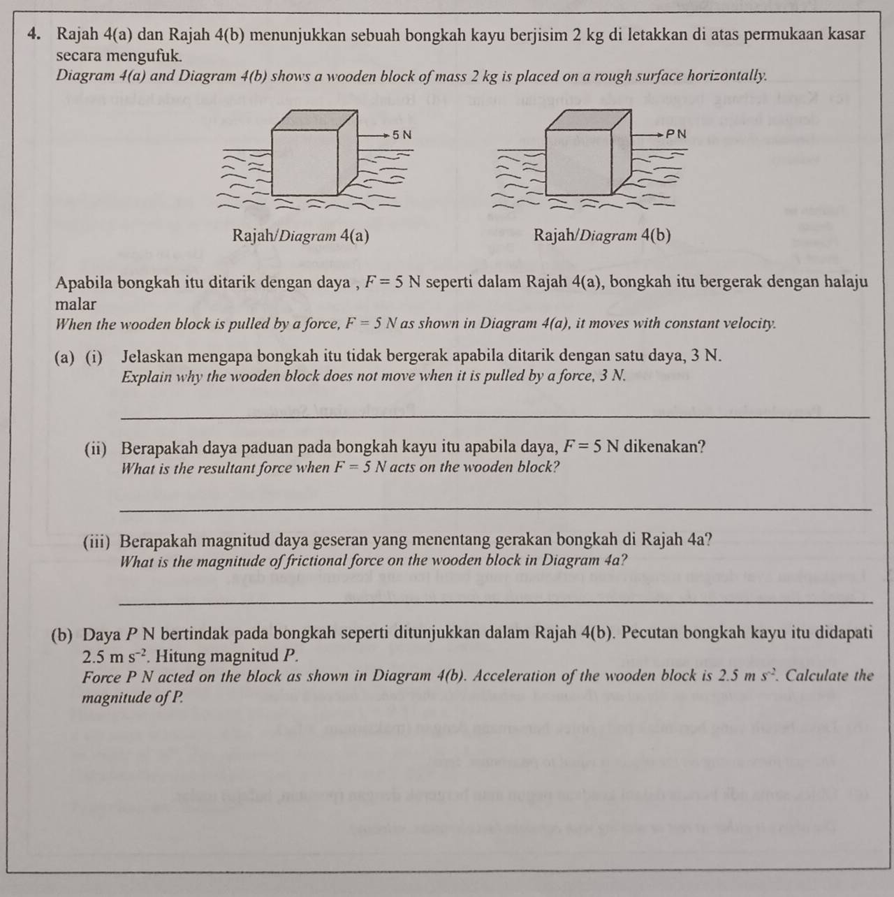 Rajah 4(a) dan Rajah 4(b) menunjukkan sebuah bongkah kayu berjisim 2 kg di letakkan di atas permukaan kasar 
secara mengufuk. 
Diagram 4(a) and Diagram 4(b) shows a wooden block of mass 2 kg is placed on a rough surface horizontally.
5 N PN 
Rajah/Diagram 4(a) Rajah/Diagram 4(b 
Apabila bongkah itu ditarik dengan daya , F=5N seperti dalam Rajah 4(a) , bongkah itu bergerak dengan halaju 
malar 
When the wooden block is pulled by a force, F=5N as shown in Diagram 4(a) , it moves with constant velocity. 
(a) (i) Jelaskan mengapa bongkah itu tidak bergerak apabila ditarik dengan satu daya, 3 N. 
Explain why the wooden block does not move when it is pulled by a force, 3 N. 
_ 
(ii) Berapakah daya paduan pada bongkah kayu itu apabila daya, F=5N dikenakan? 
What is the resultant force when F=5N acts on the wooden block? 
_ 
(iii) Berapakah magnitud daya geseran yang menentang gerakan bongkah di Rajah 4a? 
What is the magnitude of frictional force on the wooden block in Diagram 4a? 
_ 
(b) Daya P N bertindak pada bongkah seperti ditunjukkan dalam Rajah 4(b). Pecutan bongkah kayu itu didapati
2.5ms^(-2). Hitung magnitud P. 
Force P N acted on the block as shown in Diagram 4(b). Acceleration of the wooden block is 2.5ms^(-2) Calculate the 
magnitude of P.