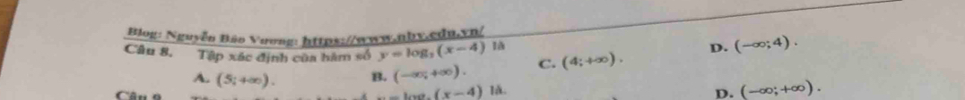 Biog: Nguyễn Bảo Vương: https://www.nbv.cdn.vn/
Câu 8, Tập xác định của hàm số y=log _2(x-4) 1à
B. (-∈fty ,+∈fty ). C. (4;+∈fty ). D. (-∈fty ;4).
A. (5;+∈fty ). -100.(x-4) là.
D. (-∈fty ;+∈fty ).