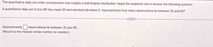 The quantitative data set under consideration has roughly a bell-shaped distribution. Apply the empirical rule to answer the following question. 
A quantitative data set of size 80 has mean 50 and standard deviation 5. Approximately how many observations lie between 35 and 65? 
Approximately □ observations lie between 35 and 65. 
(Round to the nearest whole number as needed.)