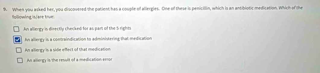 When you asked her, you discovered the patient has a couple of allergies. One of these is penicillin, which is an antibiotic medication. Which of the
following is/are true:
An allergy is directly checked for as part of the 5 rights
An allergy is a contraindication to administering that medication
An allergy is a side effect of that medication
An allergy is the result of a medication error