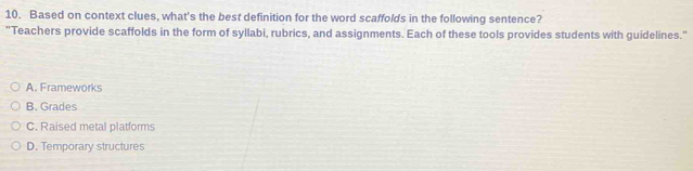 Based on context clues, what's the best definition for the word scaffolds in the following sentence?
"Teachers provide scaffolds in the form of syllabi, rubrics, and assignments. Each of these tools provides students with guidelines."
A. Frameworks
B. Grades
C. Raised metal platforms
D. Temporary structures