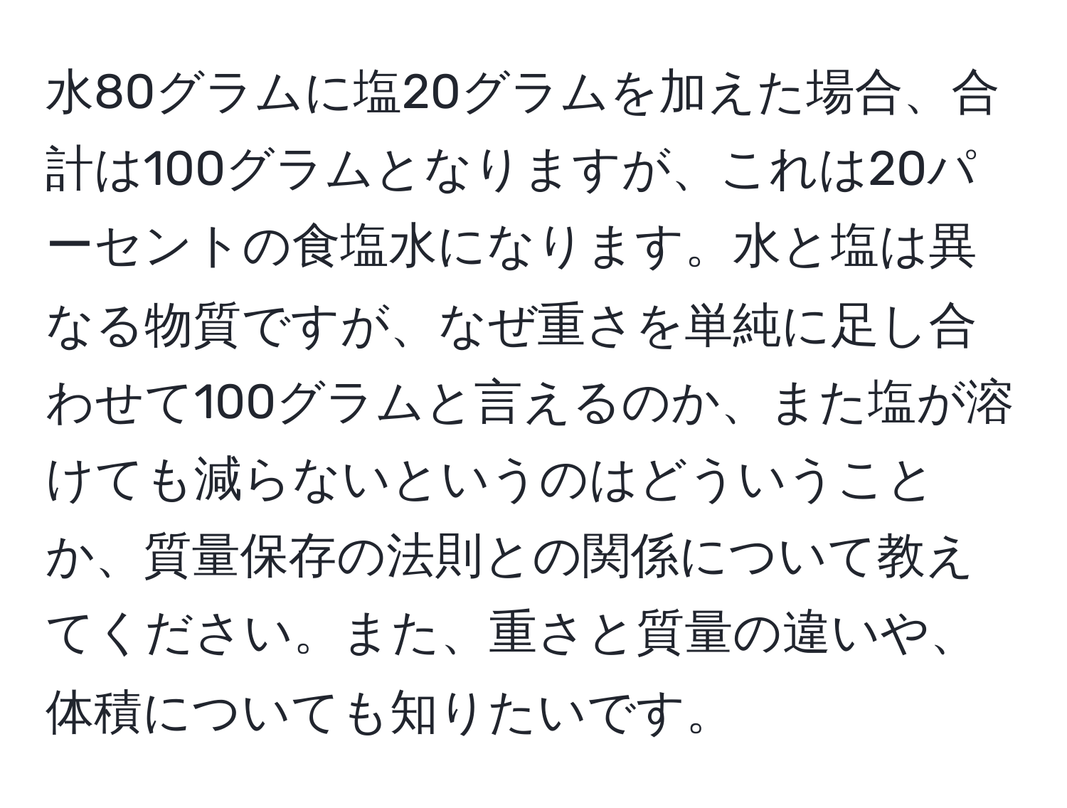 水80グラムに塩20グラムを加えた場合、合計は100グラムとなりますが、これは20パーセントの食塩水になります。水と塩は異なる物質ですが、なぜ重さを単純に足し合わせて100グラムと言えるのか、また塩が溶けても減らないというのはどういうことか、質量保存の法則との関係について教えてください。また、重さと質量の違いや、体積についても知りたいです。