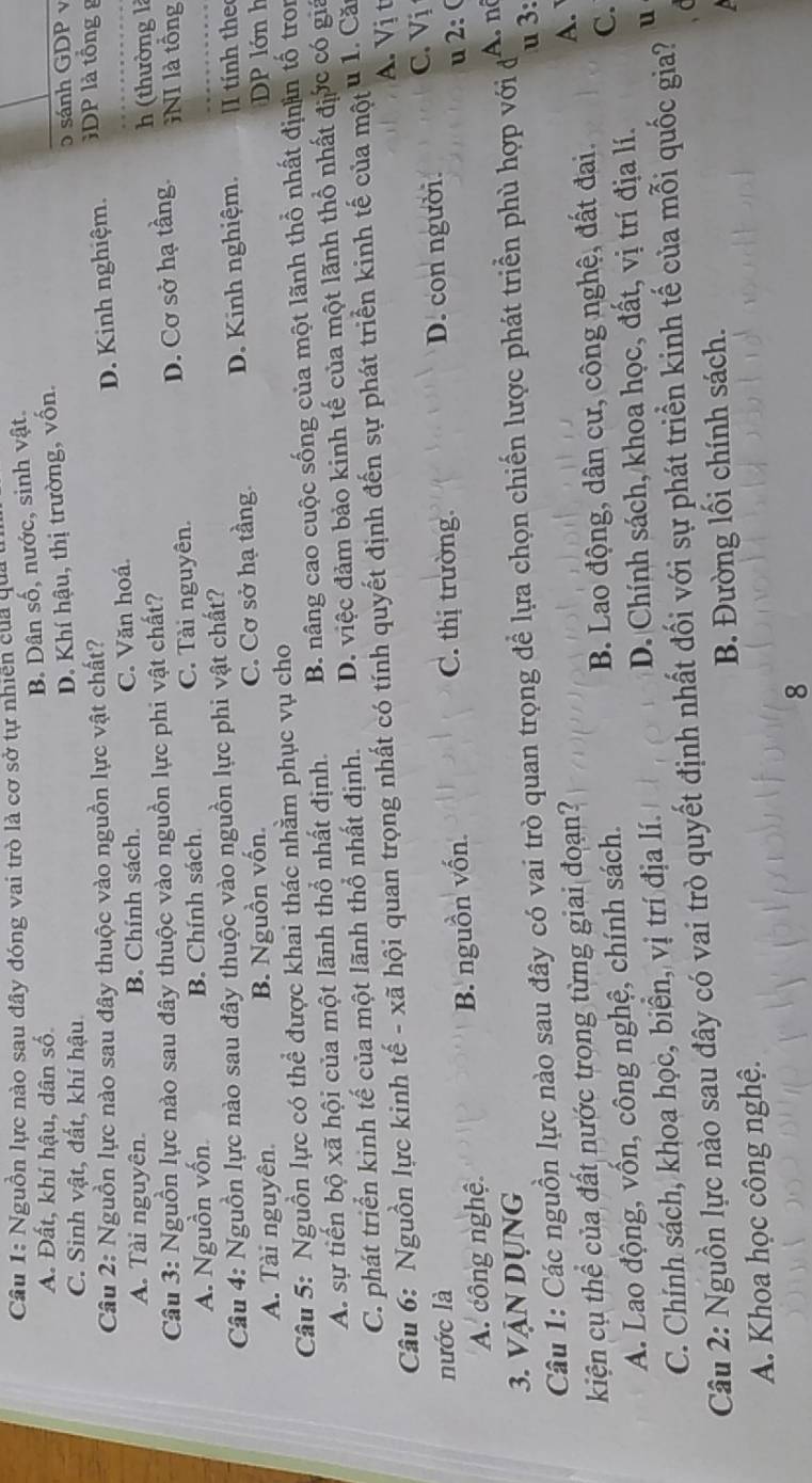 Nguồn lực nào sau đây đóng vai trò là cơ sở tự nhiên của quat
A. Đất, khí hậu, dân số.
B. Dân số, nước, sinh vật.
D. Khí hậu, thị trường, vốn.
C. Sinh vật, đất, khí hậu. 5 sánh GDP v
Câu 2: Nguồn lực nào sau đây thuộc vào nguồn lực vật chất?
A. Tài nguyên. B. Chính sách. C. Văn hoá. D. Kinh nghiệm. DP là tổng g
Câu 3: Nguồn lực nào sau đây thuộc vào nguồn lực phi vật chất? h (thường là
D. Cơ sở hạ tầng. NI là tổng
A. Nguồn vốn B. Chính sách C. Tài nguyên.
Câu 4: Nguồn lực nào sau đây thuộc vào nguồn lực phi vật chất? I tính the
A. Tài nguyên. B. Nguồn vốn. C. Cơ sở hạ tầng. D. Kinh nghiệm.
P lớn h
Câu 5: Nguồn lực có thể được khai thác nhằm phục vụ cho
A. sự tiến bộ xã hội của một lãnh thổ nhất định. B. nâng cao cuộc sống của một lãnh thổ nhất địnn tố tron
C. phát triển kinh tế của một lãnh thổ nhất định. D. việc đảm bảo kinh tế của một lãnh thổ nhất địớc có giả
Câu 6: Nguồn lực kinh tế - xã hội quan trọng nhất có tính quyết định đến sự phát triển kinh tế của một u 1. Căn
A. Vị t
nước là C. Vị
C. thị trường.
u 2: (
A. công nghệ B. nguồn vốn. D. con người.
3. VậN Dụng
Câu 1: Các nguồn lực nào sau đây có vai trò quan trọng để lựa chọn chiến lược phát triển phù hợp với đ
A. nô
A. 
kiện cụ thể của đất nước trong từng giai đoạn? u 3:
C.
A. Lao động, vốn, công nghệ, chính sách. B. Lao động, dân cư, công nghệ, đất đai.
C. Chính sách, khoa học, biển, vị trí địa lí. D. Chính sách, khoa học, đất, vị trí địa lí.
Câu 2: Nguồn lực nào sau đây có vai trò quyết định nhất đối với sự phát triển kinh tế của mỗi quốc gia? u
A. Khoa học công nghệ. B. Đường lối chính sách.
8