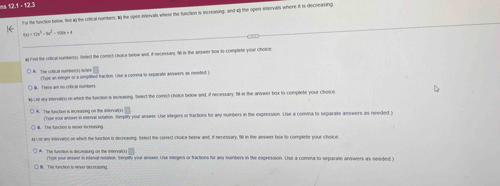 ns 12.1 - 12.3
For the function below, find a) the critical numbers; b) the open intervals where the function is increasing; and c) the open intervals where it is decreasing.
f(x)=12x^3-9x^2-108x+4
a) Find the critical number(s). Select the correct choice below and, if necessary, fill in the answer box to complete your choice.
A. The critical number(s) is/are
(Type an integer or a simplified fraction. Use a comma to separate answers as needed.)
B. There are no critical numbers.
b) List any interval(s) on which the function is increasing. Select the correct choice below and, if necessary, fill in the answer box to complete your choice.
A. The function is increasing on the interval(s) =
(Type your answer in interval notation. Simplify your answer. Use integers or fractions for any numbers in the expression. Use a comma to separate answers as needed.)
B. The function is never increasing.
e) List any interval(s) on which the function is decreasing. Select the correct choice below and, if necessary, fill in the answer box to complete your choice.
A. The function is decreasing on the interval(s)
(Type your answer in interval notation. Simplify your answer. Use integers or fractions for any numbers in the expression. Use a comma to separate answers as needed.)
B. The function is never decreasing