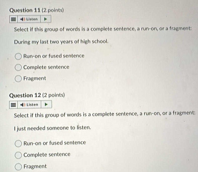 Ö Listen
Select if this group of words is a complete sentence, a run-on, or a fragment:
During my last two years of high school.
Run-on or fused sentence
Complete sentence
Fragment
Question 12 (2 points)
Listen
Select if this group of words is a complete sentence, a run-on, or a fragment:
I just needed someone to listen.
Run-on or fused sentence
Complete sentence
Fragment