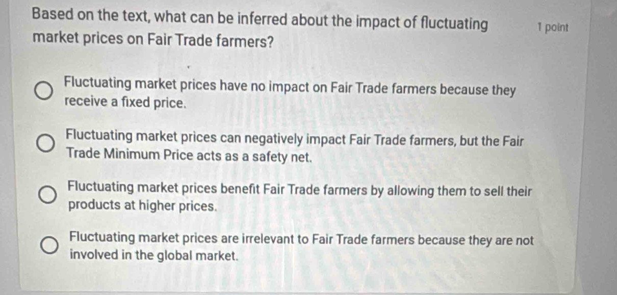 Based on the text, what can be inferred about the impact of fluctuating 1 point
market prices on Fair Trade farmers?
Fluctuating market prices have no impact on Fair Trade farmers because they
receive a fixed price.
Fluctuating market prices can negatively impact Fair Trade farmers, but the Fair
Trade Minimum Price acts as a safety net.
Fluctuating market prices benefit Fair Trade farmers by allowing them to sell their
products at higher prices.
Fluctuating market prices are irrelevant to Fair Trade farmers because they are not
involved in the global market.