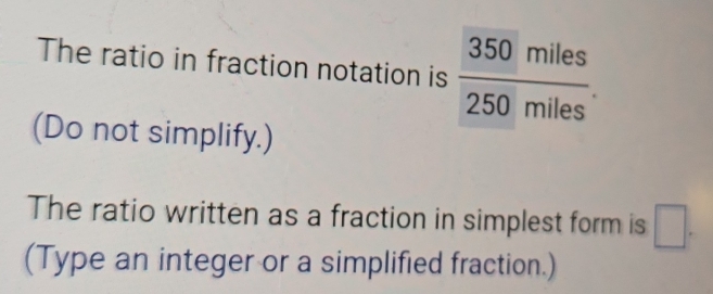 The ratio in fraction notation is  350miles/250miles . 
(Do not simplify.) 
The ratio written as a fraction in simplest form is □. 
(Type an integer or a simplified fraction.)