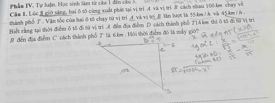 Phần IV. Tự luận. Học sinh làm từ câu 1 đến cầu 3. 
Câu 1. Lúc 8 giờ sáng, hai ô tô cùng xuất phát tại vị trí A và vị trí B cách nhau 100 km chạy về 
thành phố T. Vận tốc của hai ô tô chạy từ vị trí A và vị trí B lân lượt là 55 km / h và 45km /h. 
Biết rằng tại thời điểm ô tô đi từ vị trí A đến địa điểm D cách thành phố T14km thì ô tô đi từ vị trí 
B đến địa điểm C cách thành phố T là 6km. Hỏi thời điểm đó là mấy giờ?